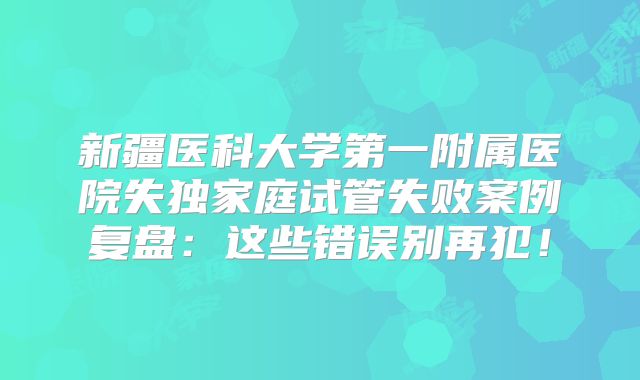 新疆医科大学第一附属医院失独家庭试管失败案例复盘：这些错误别再犯！