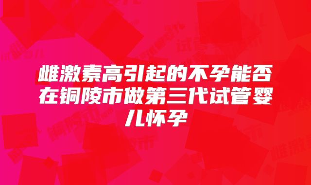 雌激素高引起的不孕能否在铜陵市做第三代试管婴儿怀孕