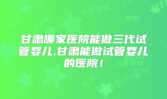 甘肃哪家医院能做三代试管婴儿,甘肃能做试管婴儿的医院！