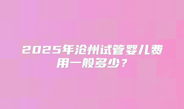 2025年沧州试管婴儿费用一般多少?