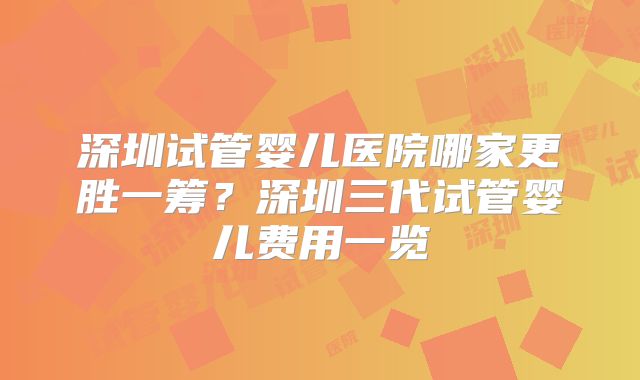 深圳试管婴儿医院哪家更胜一筹?深圳三代试管婴儿费用一览