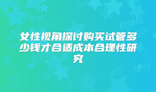 女性视角探讨购买试管多少钱才合适成本合理性研究