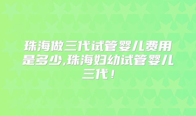 珠海做三代试管婴儿费用是多少,珠海妇幼试管婴儿三代!