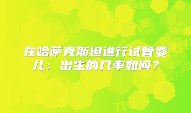 在哈萨克斯坦进行试管婴儿：出生的几率如何？