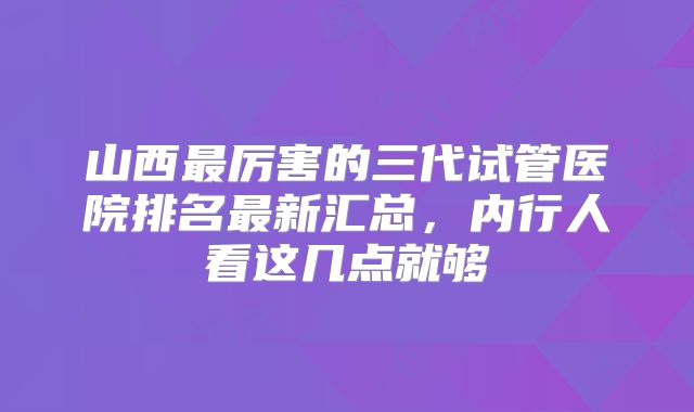 山西最厉害的三代试管医院排名最新汇总，内行人看这几点就够