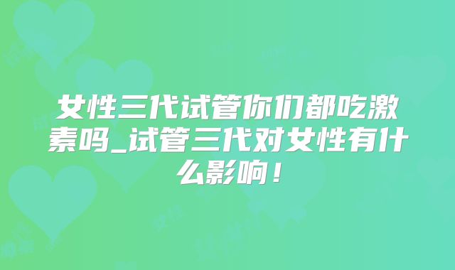 女性三代试管你们都吃激素吗_试管三代对女性有什么影响！