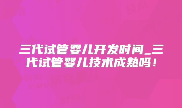 三代试管婴儿开发时间_三代试管婴儿技术成熟吗!