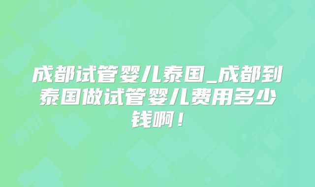 成都试管婴儿泰国_成都到泰国做试管婴儿费用多少钱啊！