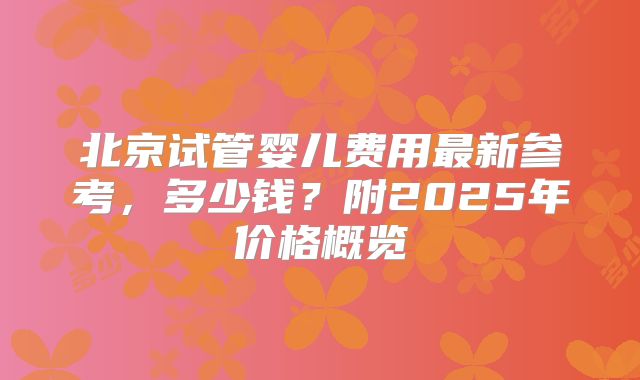 北京试管婴儿费用最新参考，多少钱？附2025年价格概览