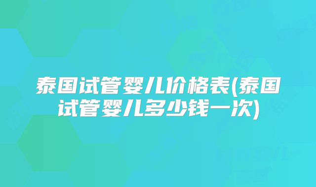 泰国试管婴儿价格表(泰国试管婴儿多少钱一次)