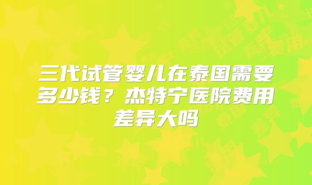 三代试管婴儿在泰国需要多少钱？杰特宁医院费用差异大吗