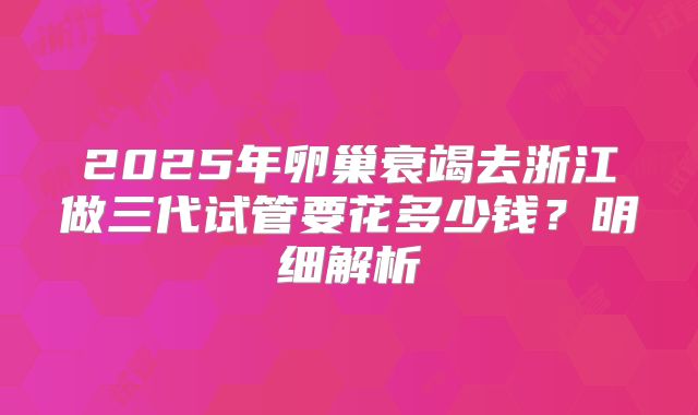 2025年卵巢衰竭去浙江做三代试管要花多少钱?明细解析