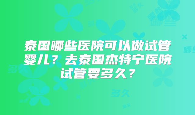 泰国哪些医院可以做试管婴儿?去泰国杰特宁医院试管要多久?