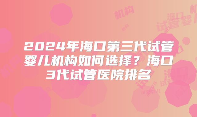 2024年海口第三代试管婴儿机构如何选择?海口3代试管医院排名