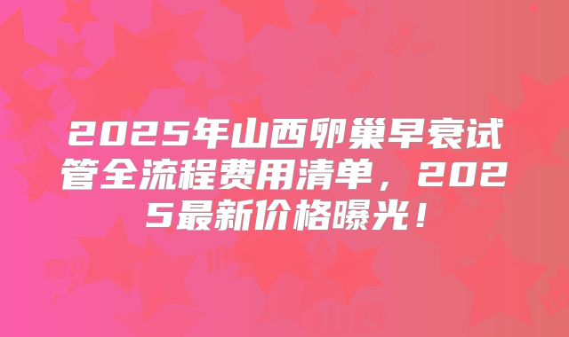 2025年山西卵巢早衰试管全流程费用清单，2025最新价格曝光！