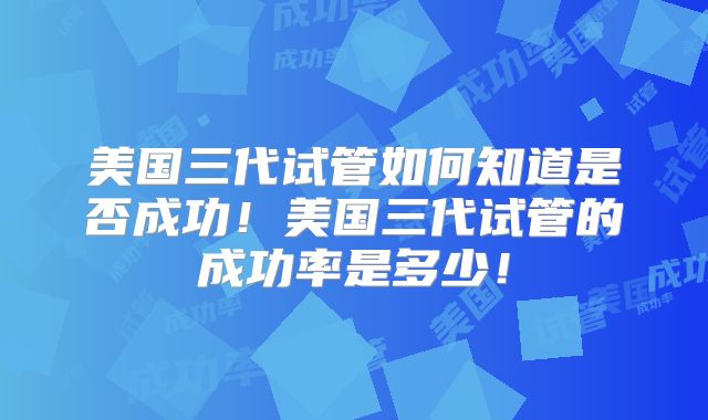美国三代试管如何知道是否成功!美国三代试管的成功率是多少!