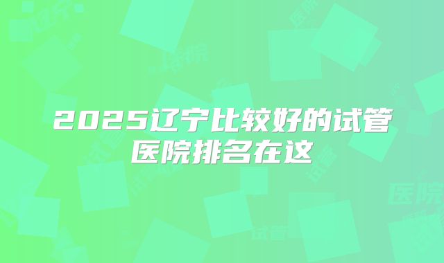 2025辽宁比较好的试管医院排名在这