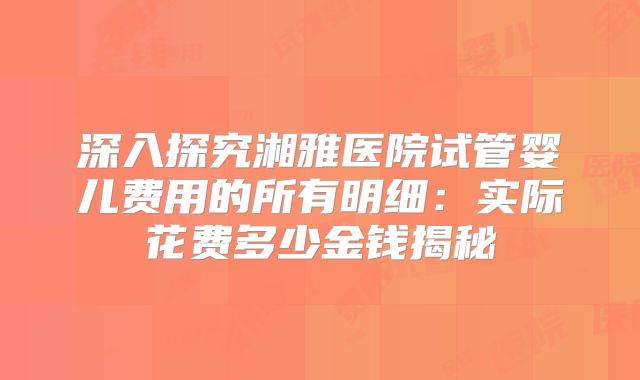 深入探究湘雅医院试管婴儿费用的所有明细:实际花费多少金钱揭秘