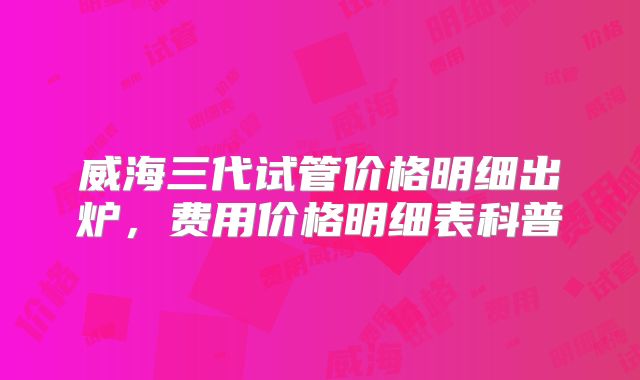 威海三代试管价格明细出炉,费用价格明细表科普