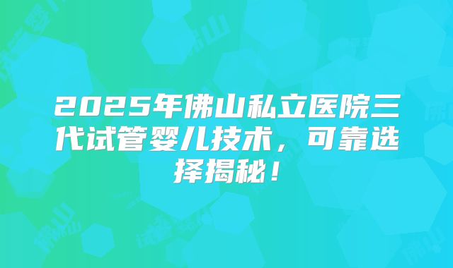 2025年佛山私立医院三代试管婴儿技术，可靠选择揭秘！