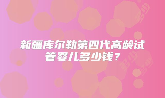 新疆库尔勒第四代高龄试管婴儿多少钱?