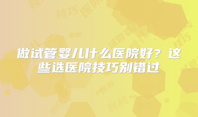 做试管婴儿什么医院好?这些选医院技巧别错过