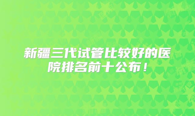 新疆三代试管比较好的医院排名前十公布！