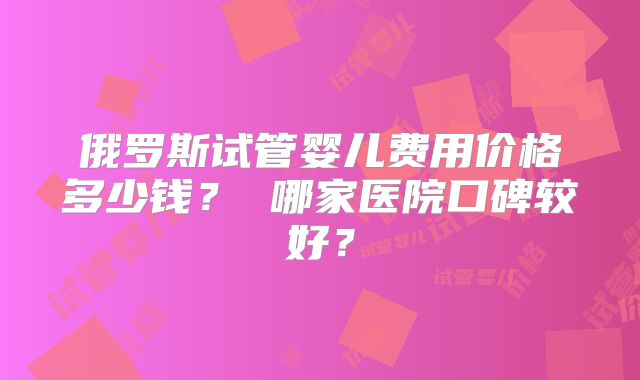 俄罗斯试管婴儿费用价格多少钱? 哪家医院口碑较好?