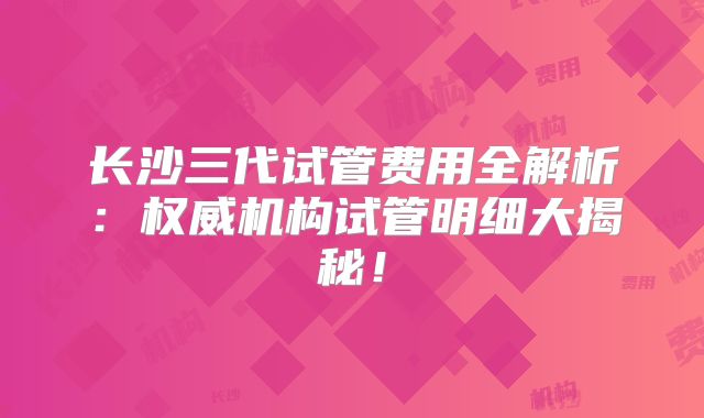 长沙三代试管费用全解析：权威机构试管明细大揭秘！