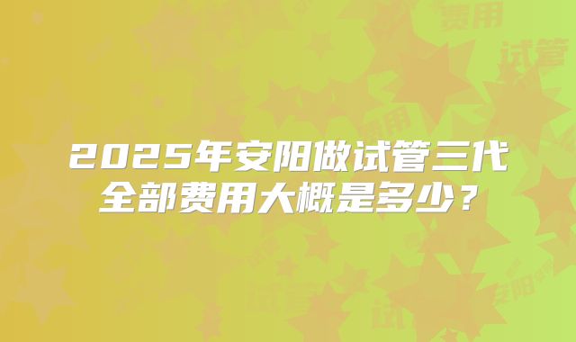 2025年安阳做试管三代全部费用大概是多少?