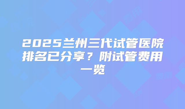 2025兰州三代试管医院排名已分享?附试管费用一览