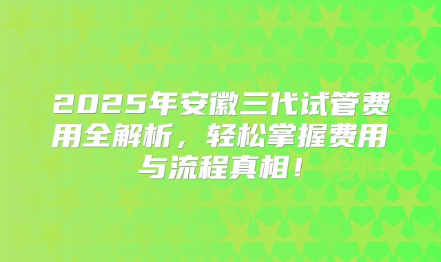 2025年安徽三代试管费用全解析,轻松掌握费用与流程真相!