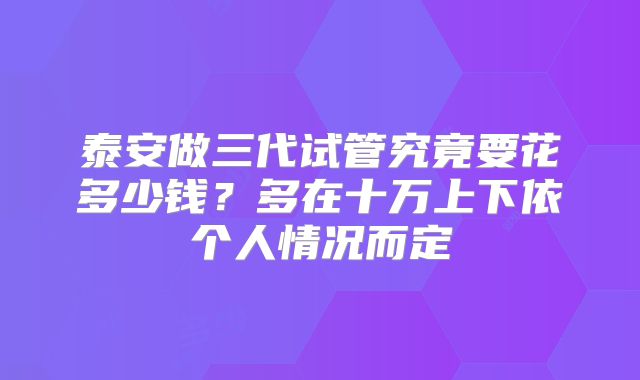 泰安做三代试管究竟要花多少钱?多在十万上下依个人情况而定