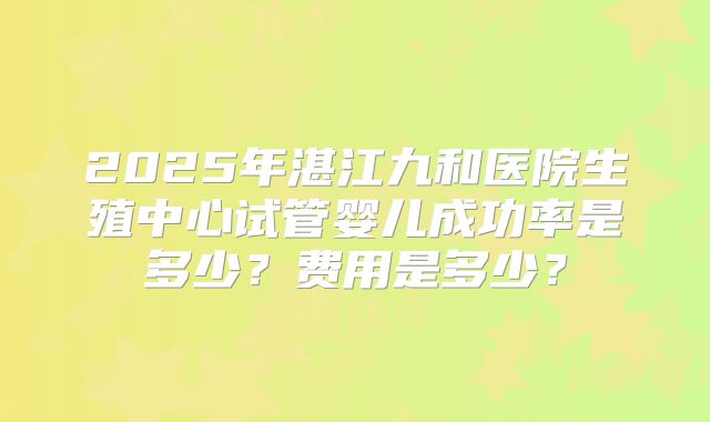 2025年湛江九和医院生殖中心试管婴儿成功率是多少？费用是多少？