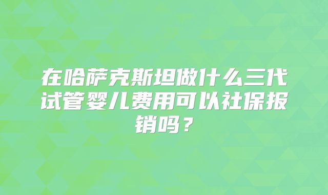 在哈萨克斯坦做什么三代试管婴儿费用可以社保报销吗?
