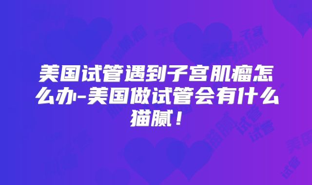 美国试管遇到子宫肌瘤怎么办-美国做试管会有什么猫腻！