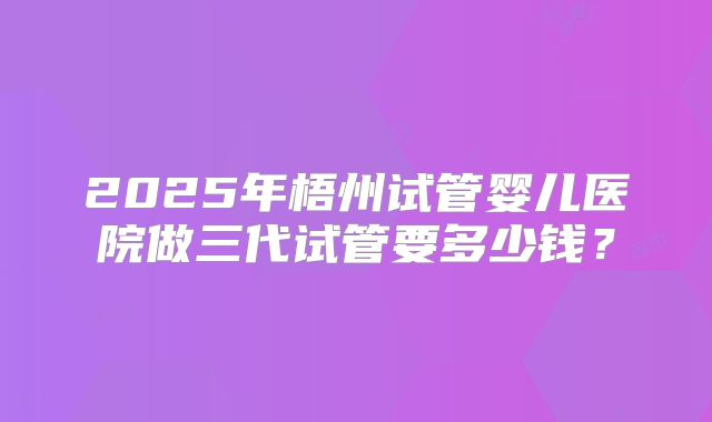 2025年梧州试管婴儿医院做三代试管要多少钱？