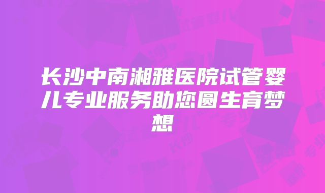 长沙中南湘雅医院试管婴儿专业服务助您圆生育梦想