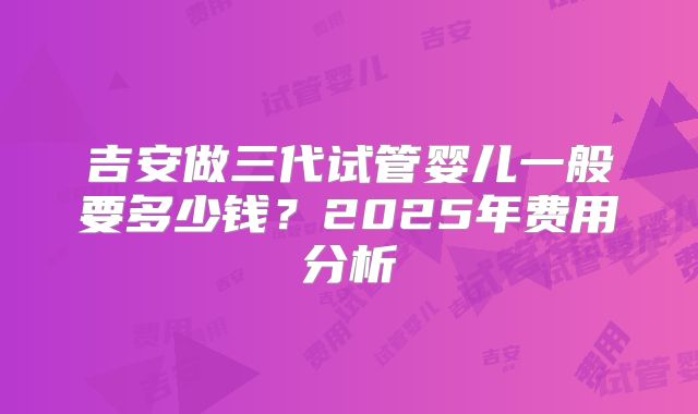 吉安做三代试管婴儿一般要多少钱?2025年费用分析