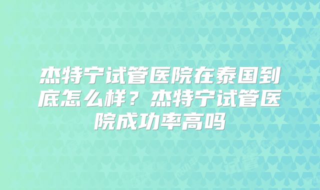 杰特宁试管医院在泰国到底怎么样？杰特宁试管医院成功率高吗