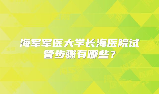 海军军医大学长海医院试管步骤有哪些?