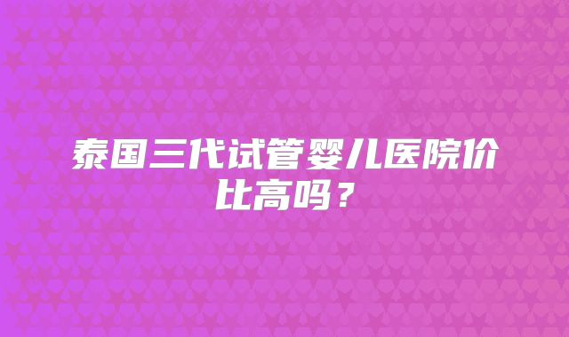 泰国三代试管婴儿医院价比高吗?