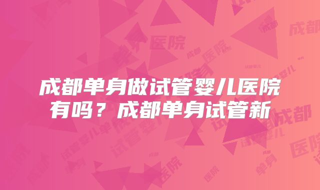 成都单身做试管婴儿医院有吗?成都单身试管新