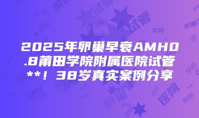2025年卵巢早衰AMH0.8莆田学院附属医院试管**!38岁真实案例分享