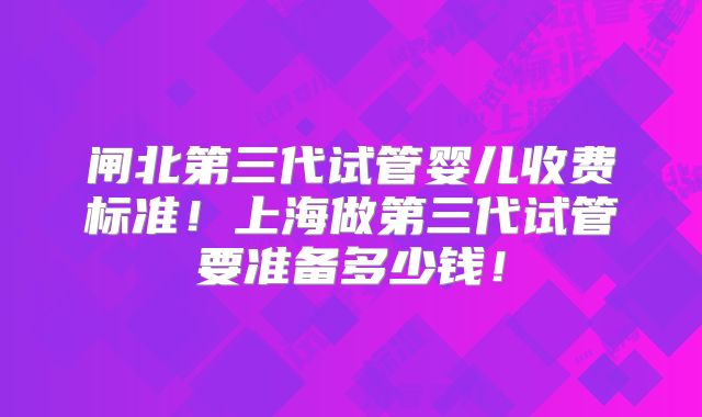 闸北第三代试管婴儿收费标准！上海做第三代试管要准备多少钱！
