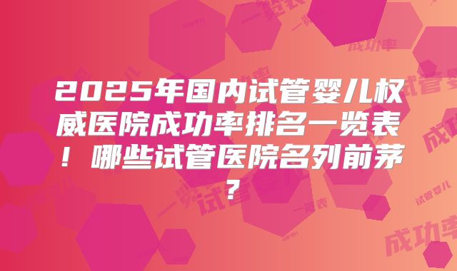 2025年国内试管婴儿权威医院成功率排名一览表!哪些试管医院名列前茅?