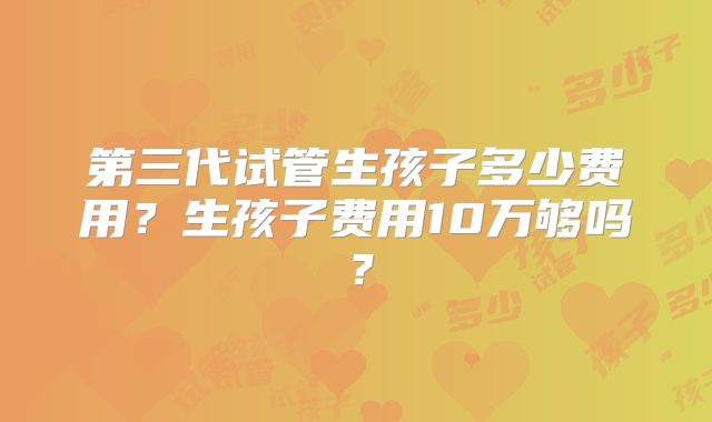第三代试管生孩子多少费用?生孩子费用10万够吗?