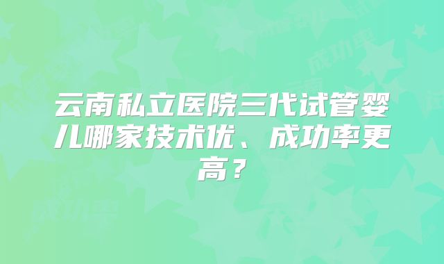 云南私立医院三代试管婴儿哪家技术优、成功率更高?