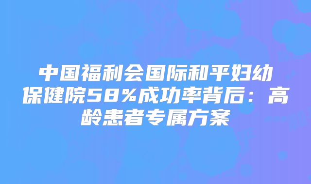 中国福利会国际和平妇幼保健院58%成功率背后：高龄患者专属方案