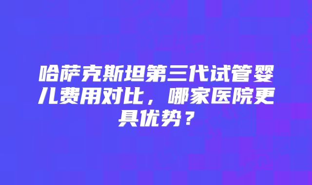 哈萨克斯坦第三代试管婴儿费用对比,哪家医院更具优势?
